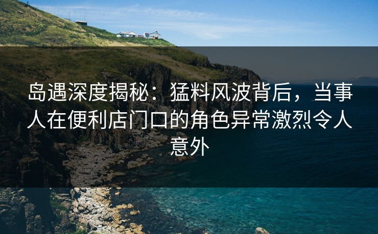 岛遇深度揭秘：猛料风波背后，当事人在便利店门口的角色异常激烈令人意外