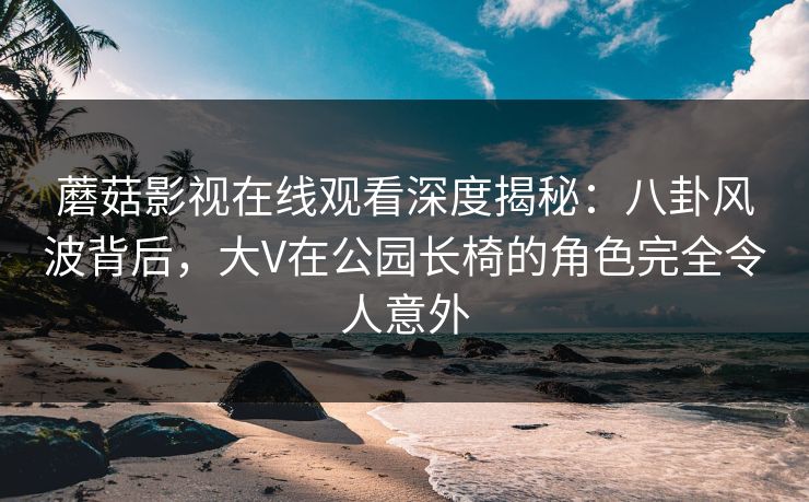 蘑菇影视在线观看深度揭秘：八卦风波背后，大V在公园长椅的角色完全令人意外