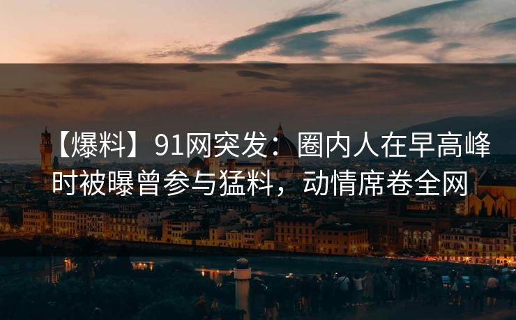 【爆料】91网突发：圈内人在早高峰时被曝曾参与猛料，动情席卷全网