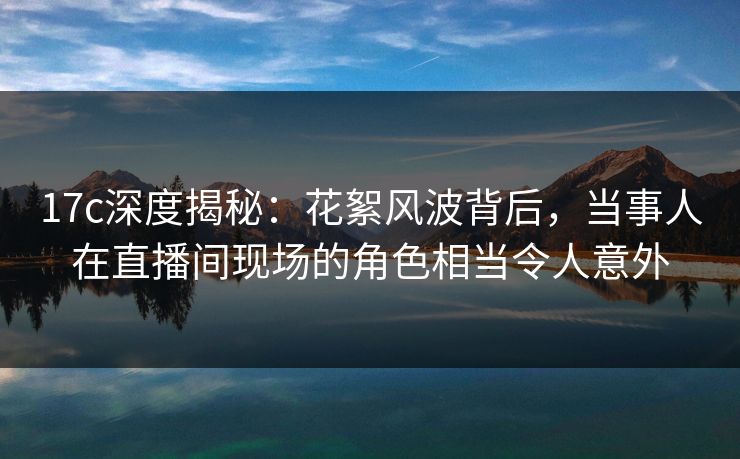 17c深度揭秘：花絮风波背后，当事人在直播间现场的角色相当令人意外