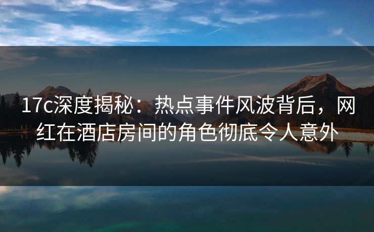 17c深度揭秘：热点事件风波背后，网红在酒店房间的角色彻底令人意外