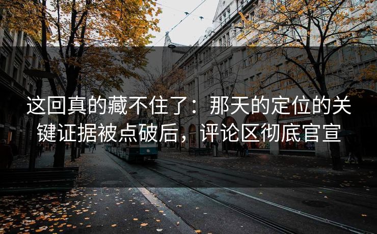 这回真的藏不住了：那天的定位的关键证据被点破后，评论区彻底官宣