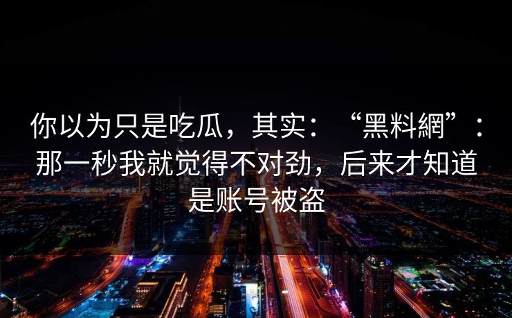 你以为只是吃瓜，其实：“黑料網”：那一秒我就觉得不对劲，后来才知道是账号被盗