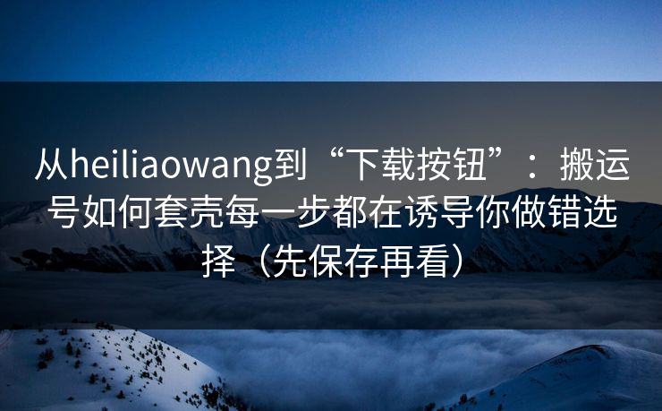 从heiliaowang到“下载按钮”：搬运号如何套壳每一步都在诱导你做错选择（先保存再看）