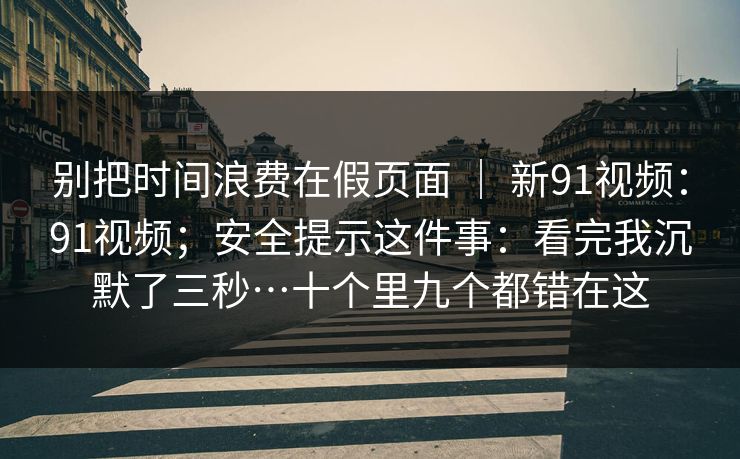 别把时间浪费在假页面 ｜ 新91视频：91视频；安全提示这件事：看完我沉默了三秒…十个里九个都错在这