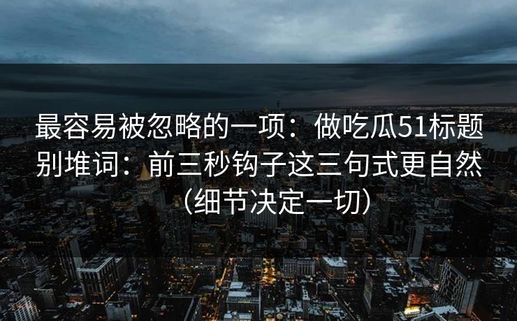 最容易被忽略的一项：做吃瓜51标题别堆词：前三秒钩子这三句式更自然（细节决定一切）
