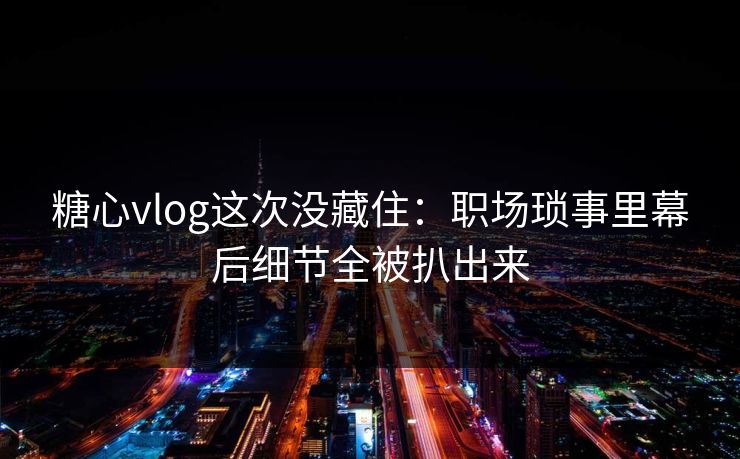 糖心vlog这次没藏住：职场琐事里幕后细节全被扒出来