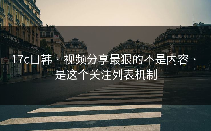 17c日韩 · 视频分享最狠的不是内容 · 是这个关注列表机制