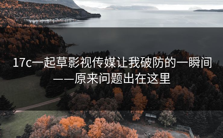 17c一起草影视传媒让我破防的一瞬间——原来问题出在这里