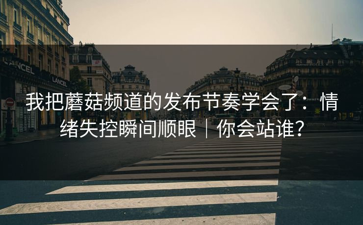 我把蘑菇频道的发布节奏学会了：情绪失控瞬间顺眼｜你会站谁？