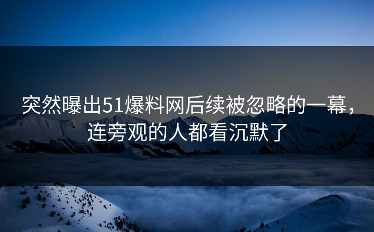 突然曝出51爆料网后续被忽略的一幕，连旁观的人都看沉默了