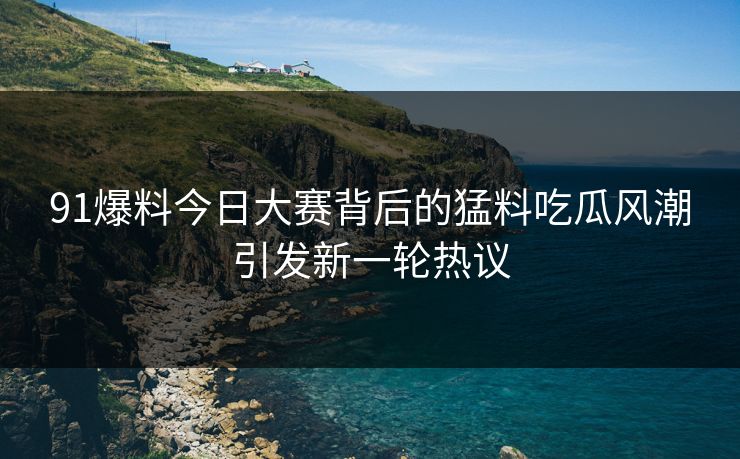 91爆料今日大赛背后的猛料吃瓜风潮引发新一轮热议